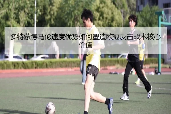 多特蒙德马伦速度优势如何塑造欧冠反击战术核心价值