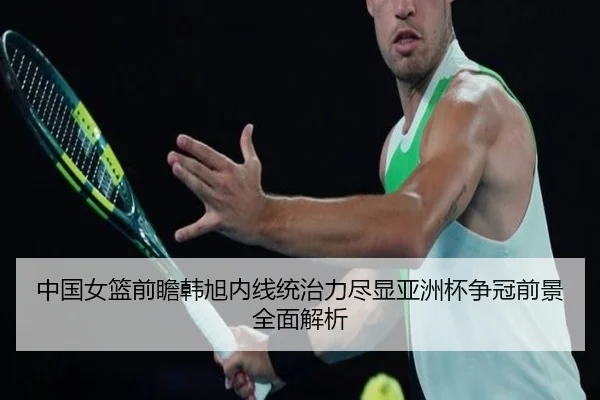 中国女篮前瞻韩旭内线统治力尽显亚洲杯争冠前景全面解析