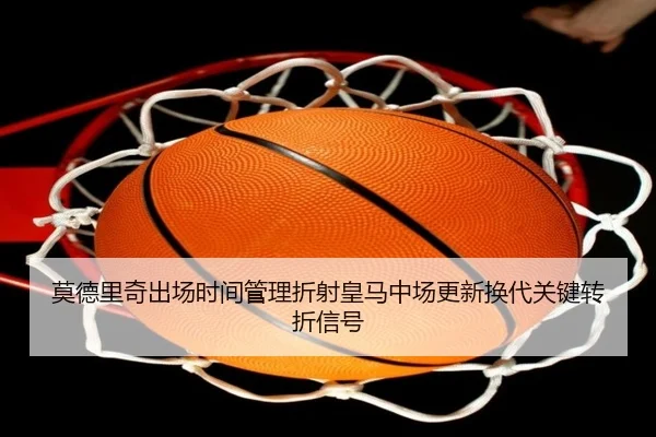 莫德里奇出场时间管理折射皇马中场更新换代关键转折信号