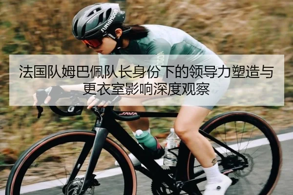 法国队姆巴佩队长身份下的领导力塑造与更衣室影响深度观察