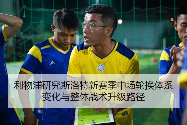 利物浦研究斯洛特新赛季中场轮换体系变化与整体战术升级路径