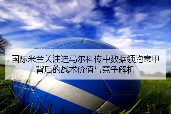 国际米兰关注迪马尔科传中数据领跑意甲背后的战术价值与竞争解析
