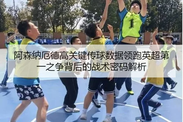 阿森纳厄德高关键传球数据领跑英超第一之争背后的战术密码解析