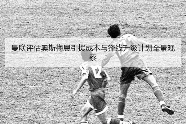 曼联评估奥斯梅恩引援成本与锋线升级计划全景观察