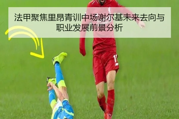 法甲聚焦里昂青训中场谢尔基未来去向与职业发展前景分析