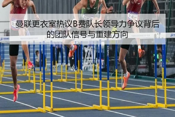 曼联更衣室热议B费队长领导力争议背后的团队信号与重建方向