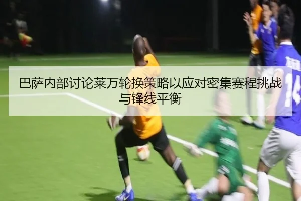 巴萨内部讨论莱万轮换策略以应对密集赛程挑战与锋线平衡