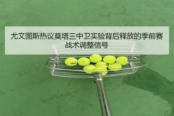 尤文图斯热议莫塔三中卫实验背后释放的季前赛战术调整信号