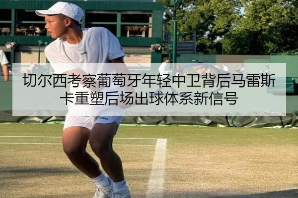 切尔西考察葡萄牙年轻中卫背后马雷斯卡重塑后场出球体系新信号